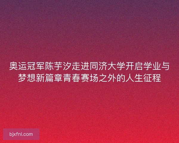 奥运冠军陈芋汐走进同济大学开启学业与梦想新篇章青春赛场之外的人生征程