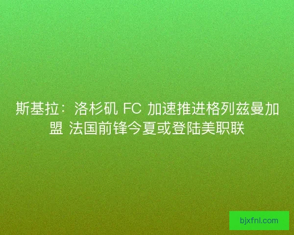 斯基拉：洛杉矶 FC 加速推进格列兹曼加盟 法国前锋今夏或登陆美职联